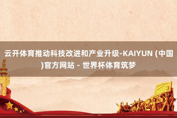 云开体育推动科技改进和产业升级-KAIYUN (中国)官方网站 - 世界杯体育筑梦