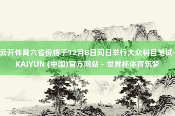 云开体育六省份将于12月8日同日举行大众科目笔试-KAIYUN (中国)官方网站 - 世界杯体育筑梦
