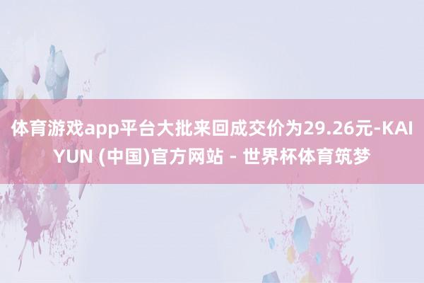 体育游戏app平台大批来回成交价为29.26元-KAIYUN (中国)官方网站 - 世界杯体育筑梦