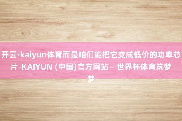 开云·kaiyun体育而是咱们能把它变成低价的功率芯片-KAIYUN (中国)官方网站 - 世界杯体育筑梦