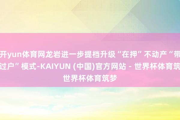 开yun体育网龙岩进一步提档升级“在押”不动产“带押过户”模式-KAIYUN (中国)官方网站 - 世界杯体育筑梦
