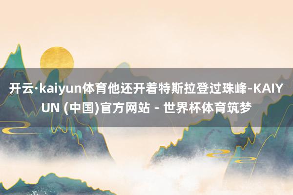 开云·kaiyun体育他还开着特斯拉登过珠峰-KAIYUN (中国)官方网站 - 世界杯体育筑梦