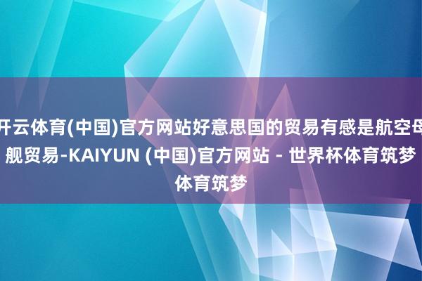 开云体育(中国)官方网站好意思国的贸易有感是航空母舰贸易-KAIYUN (中国)官方网站 - 世界杯体育筑梦