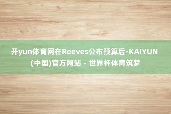 开yun体育网 在Reeves公布预算后-KAIYUN (中国)官方网站 - 世界杯体育筑梦