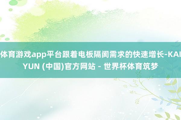 体育游戏app平台跟着电板隔阂需求的快速增长-KAIYUN (中国)官方网站 - 世界杯体育筑梦