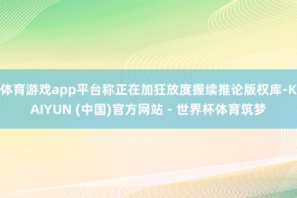 体育游戏app平台称正在加狂放度握续推论版权库-KAIYUN (中国)官方网站 - 世界杯体育筑梦