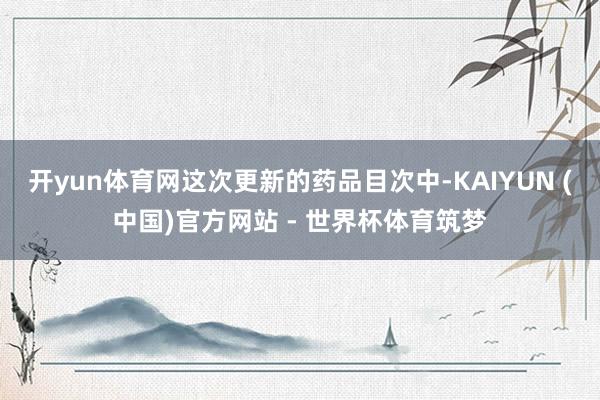 开yun体育网这次更新的药品目次中-KAIYUN (中国)官方网站 - 世界杯体育筑梦