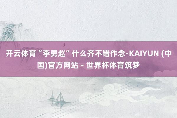 开云体育“李勇赵”什么齐不错作念-KAIYUN (中国)官方网站 - 世界杯体育筑梦