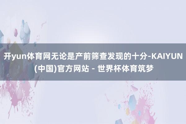 开yun体育网无论是产前筛查发现的十分-KAIYUN (中国)官方网站 - 世界杯体育筑梦