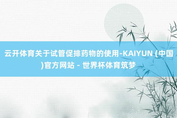 云开体育关于试管促排药物的使用-KAIYUN (中国)官方网站 - 世界杯体育筑梦