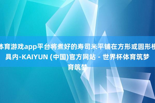 体育游戏app平台将煮好的寿司米平铺在方形或圆形模具内-KAIYUN (中国)官方网站 - 世界杯体育筑梦
