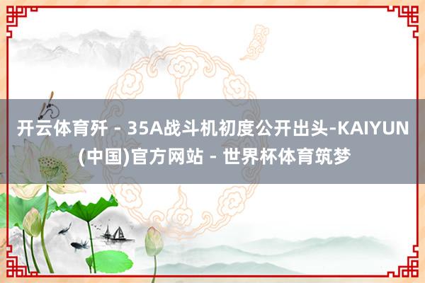 开云体育歼 - 35A战斗机初度公开出头-KAIYUN (中国)官方网站 - 世界杯体育筑梦
