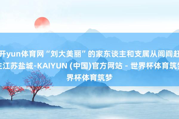 开yun体育网“刘大美丽”的家东谈主和支属从闾阎赶往江苏盐城-KAIYUN (中国)官方网站 - 世界杯体育筑梦