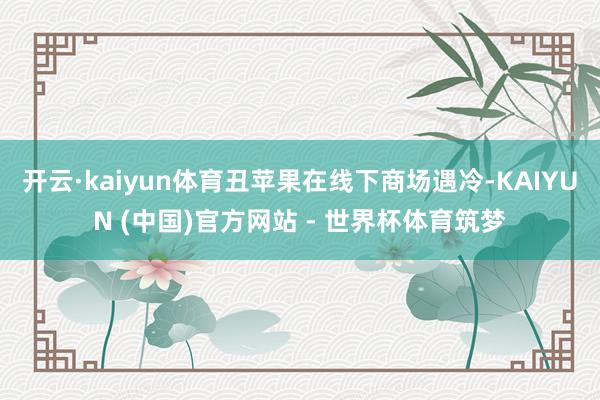 开云·kaiyun体育丑苹果在线下商场遇冷-KAIYUN (中国)官方网站 - 世界杯体育筑梦