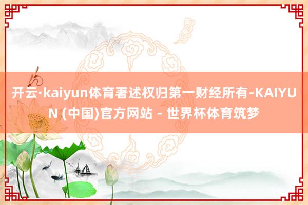 开云·kaiyun体育著述权归第一财经所有-KAIYUN (中国)官方网站 - 世界杯体育筑梦
