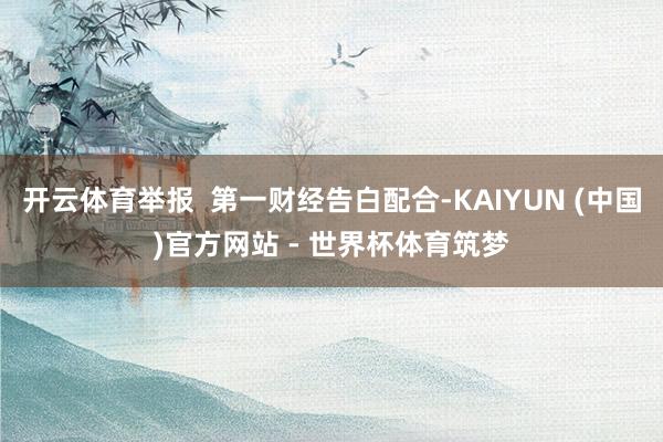 开云体育举报 第一财经告白配合-KAIYUN (中国)官方网站 - 世界杯体育筑梦