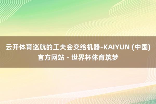 云开体育巡航的工夫会交给机器-KAIYUN (中国)官方网站 - 世界杯体育筑梦
