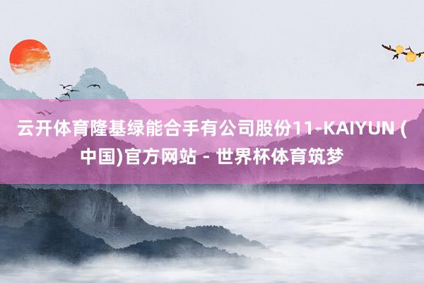 云开体育隆基绿能合手有公司股份11-KAIYUN (中国)官方网站 - 世界杯体育筑梦