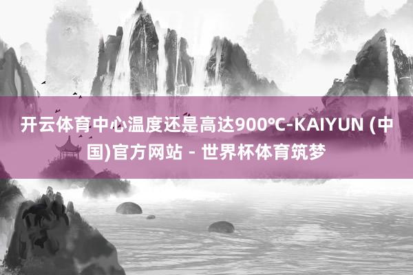 开云体育中心温度还是高达900℃-KAIYUN (中国)官方网站 - 世界杯体育筑梦