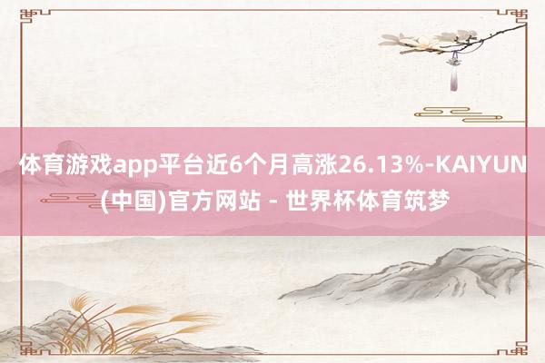 体育游戏app平台近6个月高涨26.13%-KAIYUN (中国)官方网站 - 世界杯体育筑梦