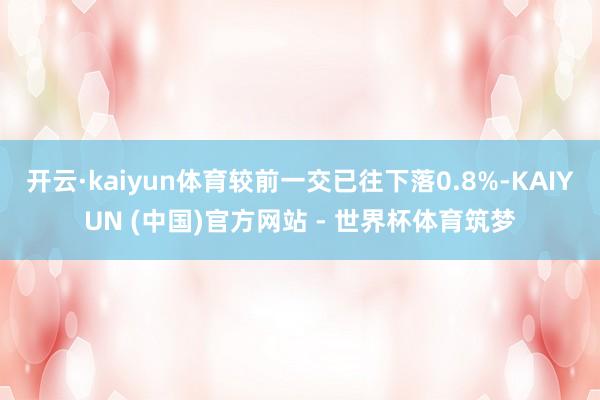 开云·kaiyun体育较前一交已往下落0.8%-KAIYUN (中国)官方网站 - 世界杯体育筑梦