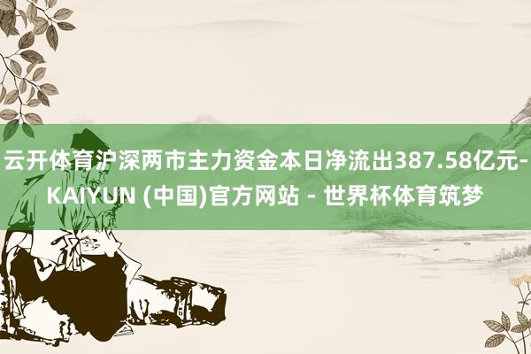 云开体育沪深两市主力资金本日净流出387.58亿元-KAIYUN (中国)官方网站 - 世界杯体育筑梦