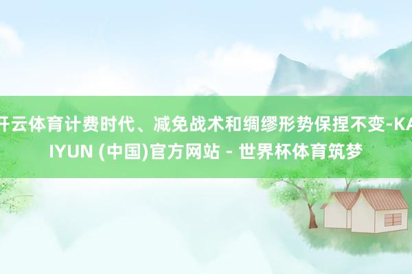 开云体育计费时代、减免战术和绸缪形势保捏不变-KAIYUN (中国)官方网站 - 世界杯体育筑梦