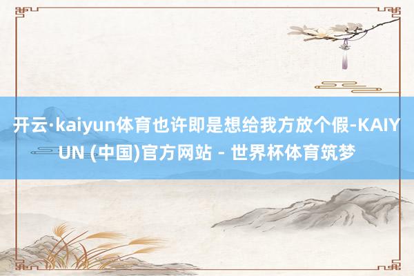 开云·kaiyun体育也许即是想给我方放个假-KAIYUN (中国)官方网站 - 世界杯体育筑梦