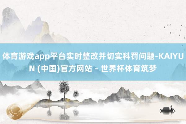体育游戏app平台实时整改并切实科罚问题-KAIYUN (中国)官方网站 - 世界杯体育筑梦