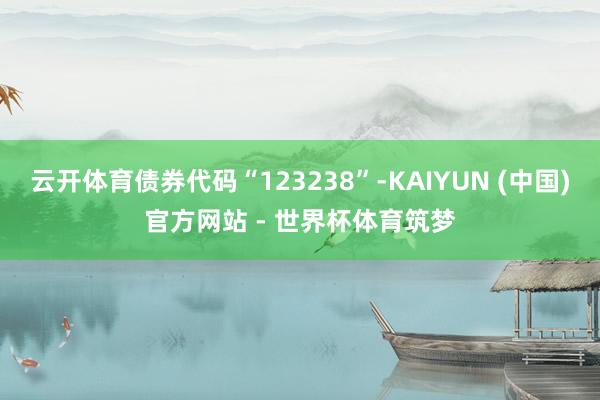 云开体育债券代码“123238”-KAIYUN (中国)官方网站 - 世界杯体育筑梦