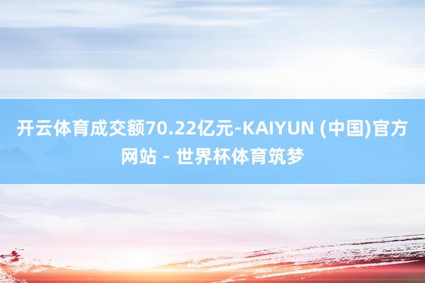 开云体育成交额70.22亿元-KAIYUN (中国)官方网站 - 世界杯体育筑梦