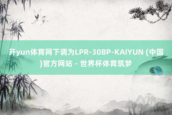 开yun体育网下调为LPR-30BP-KAIYUN (中国)官方网站 - 世界杯体育筑梦