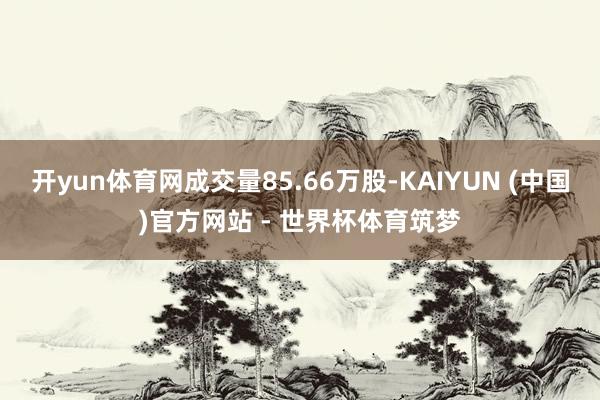 开yun体育网成交量85.66万股-KAIYUN (中国)官方网站 - 世界杯体育筑梦