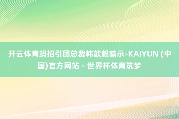 开云体育　　蚂招引团总裁韩歆毅暗示-KAIYUN (中国)官方网站 - 世界杯体育筑梦