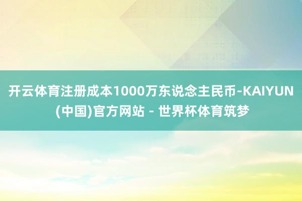 开云体育注册成本1000万东说念主民币-KAIYUN (中国)官方网站 - 世界杯体育筑梦