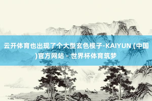 云开体育也出现了个大型玄色模子-KAIYUN (中国)官方网站 - 世界杯体育筑梦
