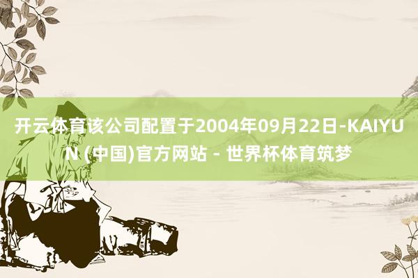 开云体育该公司配置于2004年09月22日-KAIYUN (中国)官方网站 - 世界杯体育筑梦