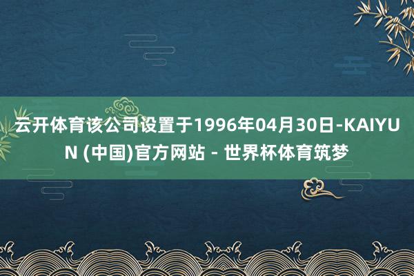 云开体育该公司设置于1996年04月30日-KAIYUN (中国)官方网站 - 世界杯体育筑梦