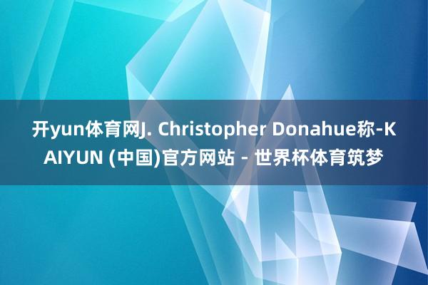 开yun体育网J. Christopher Donahue称-KAIYUN (中国)官方网站 - 世界杯体育筑梦