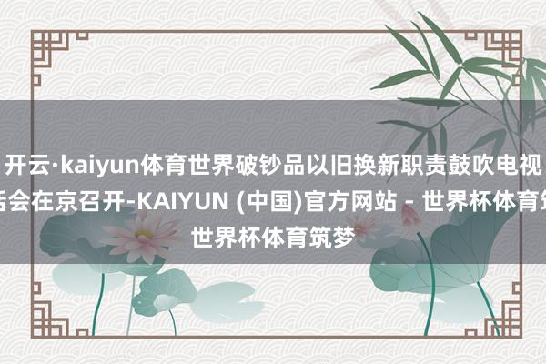 开云·kaiyun体育世界破钞品以旧换新职责鼓吹电视电话会在京召开-KAIYUN (中国)官方网站 - 世界杯体育筑梦
