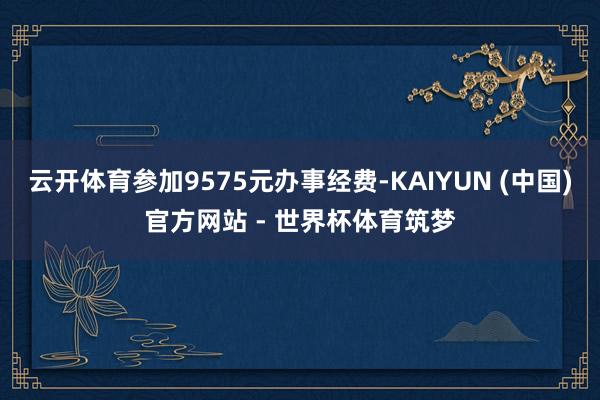 云开体育参加9575元办事经费-KAIYUN (中国)官方网站 - 世界杯体育筑梦