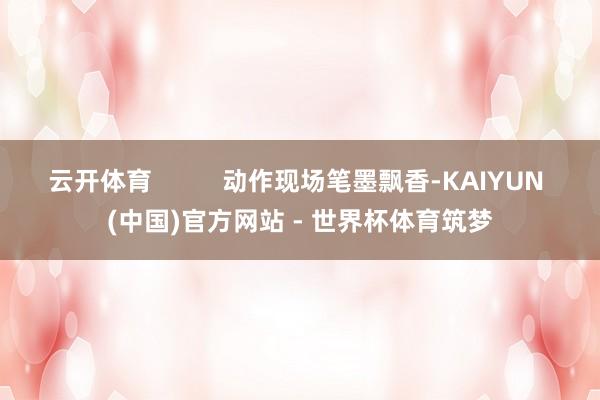云开体育          动作现场笔墨飘香-KAIYUN (中国)官方网站 - 世界杯体育筑梦