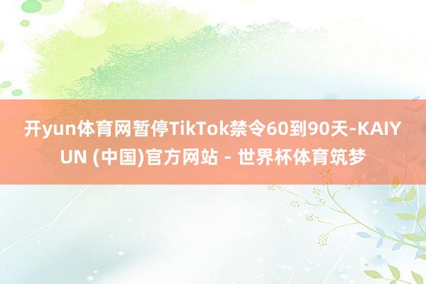 开yun体育网暂停TikTok禁令60到90天-KAIYUN (中国)官方网站 - 世界杯体育筑梦