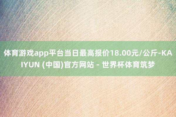 体育游戏app平台当日最高报价18.00元/公斤-KAIYUN (中国)官方网站 - 世界杯体育筑梦