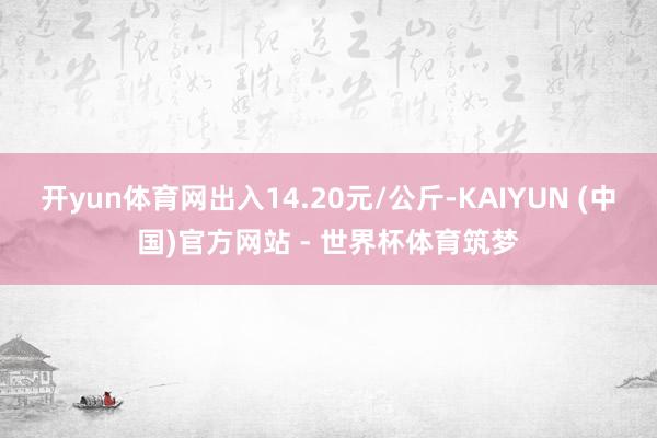 开yun体育网出入14.20元/公斤-KAIYUN (中国)官方网站 - 世界杯体育筑梦