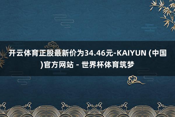 开云体育正股最新价为34.46元-KAIYUN (中国)官方网站 - 世界杯体育筑梦
