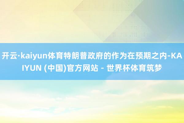 开云·kaiyun体育特朗普政府的作为在预期之内-KAIYUN (中国)官方网站 - 世界杯体育筑梦