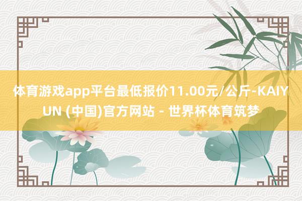 体育游戏app平台最低报价11.00元/公斤-KAIYUN (中国)官方网站 - 世界杯体育筑梦