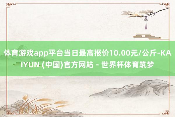 体育游戏app平台当日最高报价10.00元/公斤-KAIYUN (中国)官方网站 - 世界杯体育筑梦