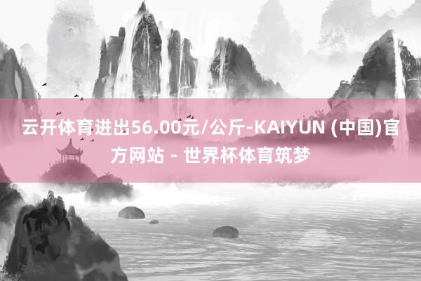 云开体育进出56.00元/公斤-KAIYUN (中国)官方网站 - 世界杯体育筑梦